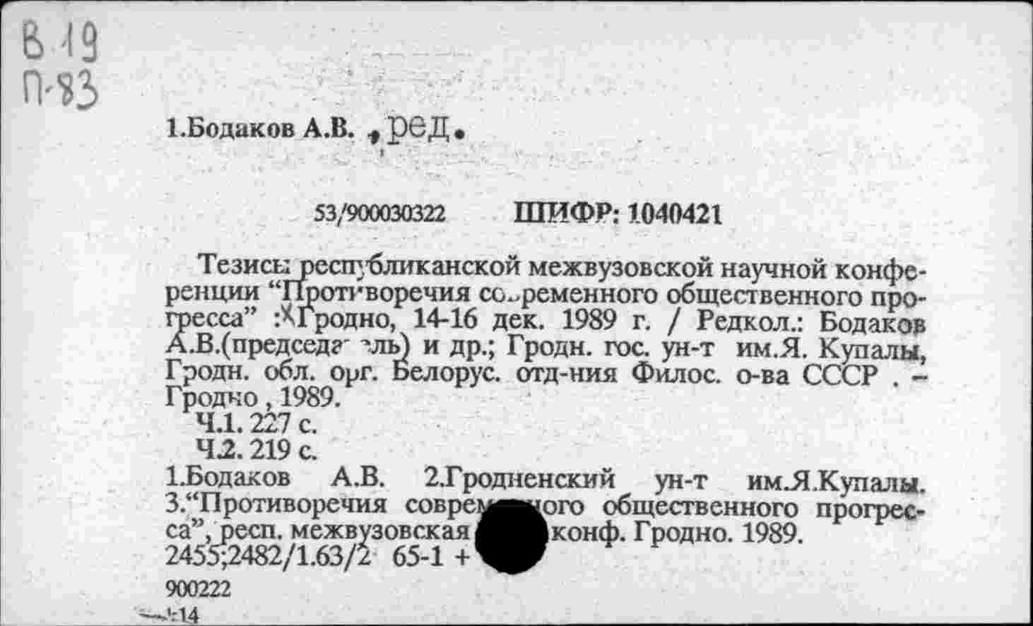 ﻿В'19
ГИЗ
1.Бодаков А.В. ^рбД.
53/900030322 ШИФР: 1040421
Тезисырссщбликанской межвузовской научной конференции “Противоречия современного общественного процесса” :АГродно, 14-16 дек. 1989 г. / Редкол.: Бодаков А.В.(председ?' лль) и др.; Гродн. гос. ун-т им.Я. Купалы, Гродн. обл. орг. Белорус, отд-ния Филос. о-ва СССР . -Гродно, 1989.
4.1.227 с.
42.219 с.
1-Бодаков А.В. 2.Гродненский ун-т им.Я.Купалы. 3.“Противоречия совремвшрго общественного прогресса”, респ. межвузовская ^^Вконф. Гродно. 1989 2455-2482/1.63/2 65-1 +^^ 900222
--'--14